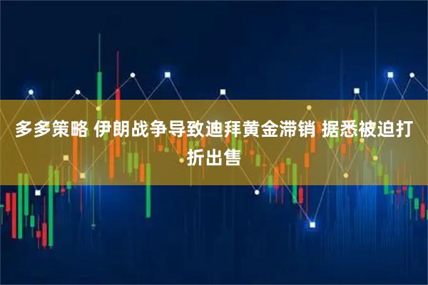 多多策略 伊朗战争导致迪拜黄金滞销 据悉被迫打折出售