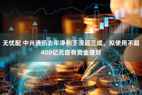 无忧配 中兴通讯去年净利下滑超三成，拟使用不超400亿元自有资金理财