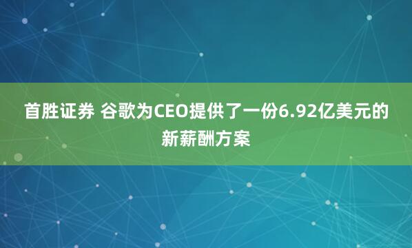 首胜证券 谷歌为CEO提供了一份6.92亿美元的新薪酬方案