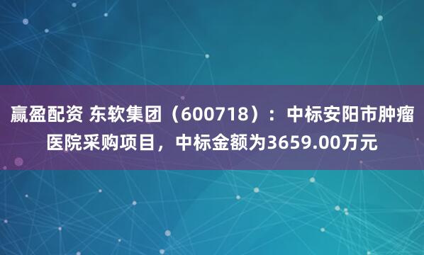 赢盈配资 东软集团（600718）：中标安阳市肿瘤医院采购项目，中标金额为3659.00万元