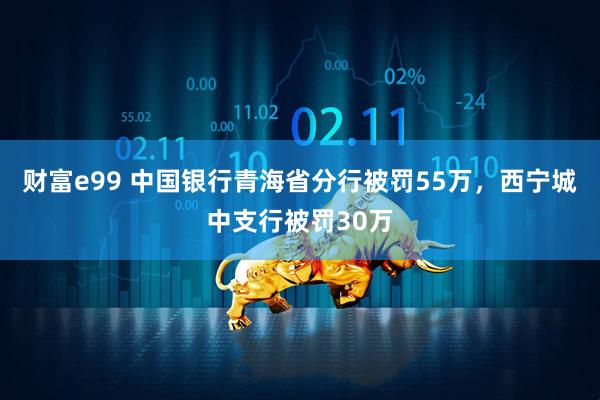 财富e99 中国银行青海省分行被罚55万，西宁城中支行被罚30万