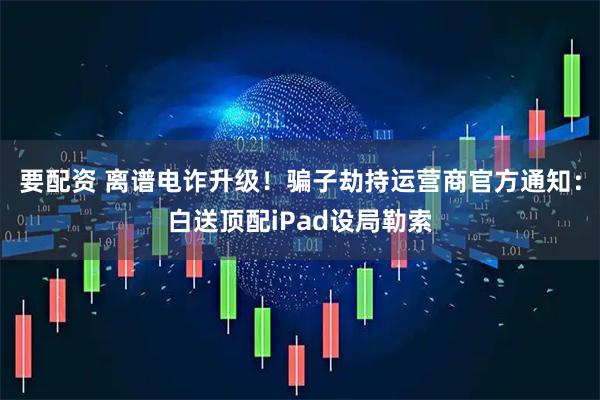 要配资 离谱电诈升级！骗子劫持运营商官方通知：白送顶配iPad设局勒索