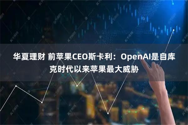 华夏理财 前苹果CEO斯卡利：OpenAI是自库克时代以来苹果最大威胁