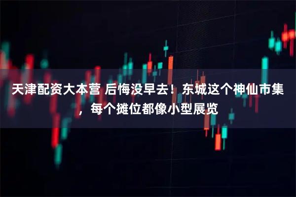 天津配资大本营 后悔没早去！东城这个神仙市集，每个摊位都像小型展览
