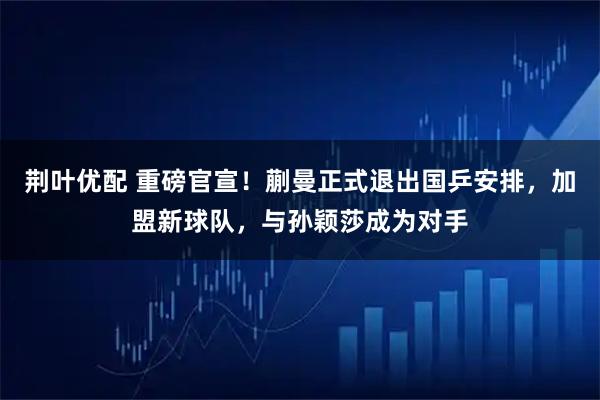 荆叶优配 重磅官宣！蒯曼正式退出国乒安排，加盟新球队，与孙颖莎成为对手