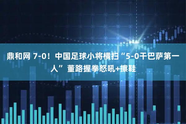 鼎和网 7-0！中国足球小将横扫“5-0干巴萨第一人” 董路握拳怒吼+擦鞋