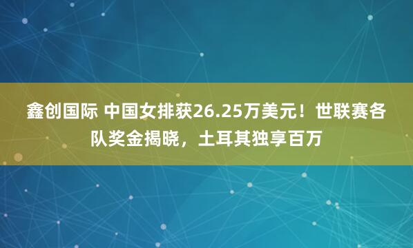 鑫创国际 中国女排获26.25万美元！世联赛各队奖金揭晓，土耳其独享百万